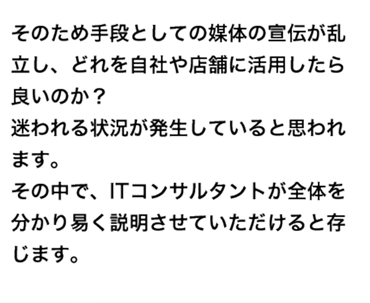 そのため手段としての媒体の宣伝が乱立し、どれを自社や店舗に活用したら良いのか？迷われる状況が発生していると思われます。その中で、ITコンサルタントが全体を分かり易く説明させていただけると存じます。