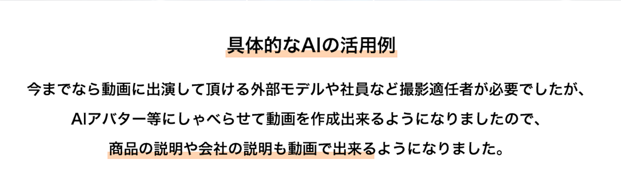 具体的なAIの活用例 今までなら動画に出演して頂ける外部モデルや社員など撮影適任者が必要でしたが、AIアバター等にしゃべらせて動画を作成出来るようになりましたので、商品の説明や会社の説明も動画で出来るようになりました。