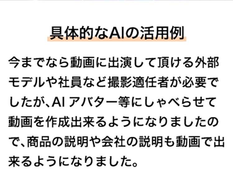 具体的なAIの活用例 今までなら動画に出演して頂ける外部モデルや社員など撮影適任者が必要でしたが、AIアバター等にしゃべらせて動画を作成出来るようになりましたので、商品の説明や会社の説明も動画で出来るようになりました。
