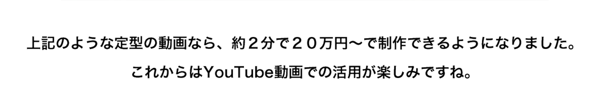 上記のような定型の動画なら、約２分で２０万円～で制作できるようになりました。これからはYouTube動画での活用が楽しみですね。