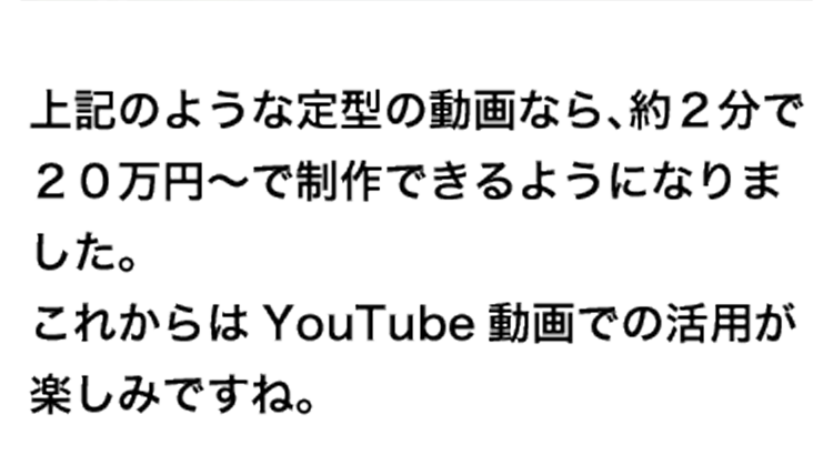 制作例 上記のような定型の動画なら、約２分で２０万円～で制作できるようになりました。これからはYouTube動画での活用が楽しみですね。
