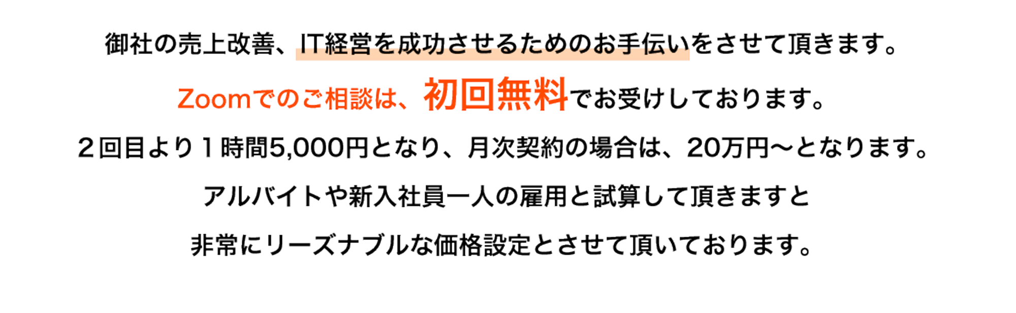 御社の売上改善、IT経営を成功させるためのお手伝いをさせて頂きます。Zoomでのご相談は、初回無料でお受けしております。２回目より１時間5,000円となり、月次契約の場合は、20万円～となります。アルバイトや新入社員一人の雇用と試算して頂きますと非常にリーズナブルな価格設定とさせて頂いております。