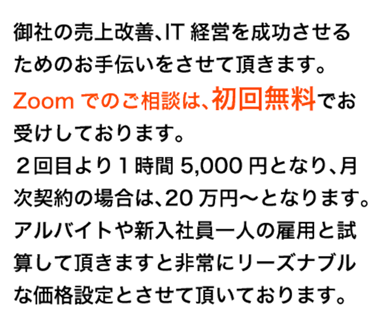 御社の売上改善、IT経営を成功させるためのお手伝いをさせて頂きます。Zoomでのご相談は、初回無料でお受けしております。２回目より１時間5,000円となり、月次契約の場合は、20万円～となります。アルバイトや新入社員一人の雇用と試算して頂きますと非常にリーズナブルな価格設定とさせて頂いております。
