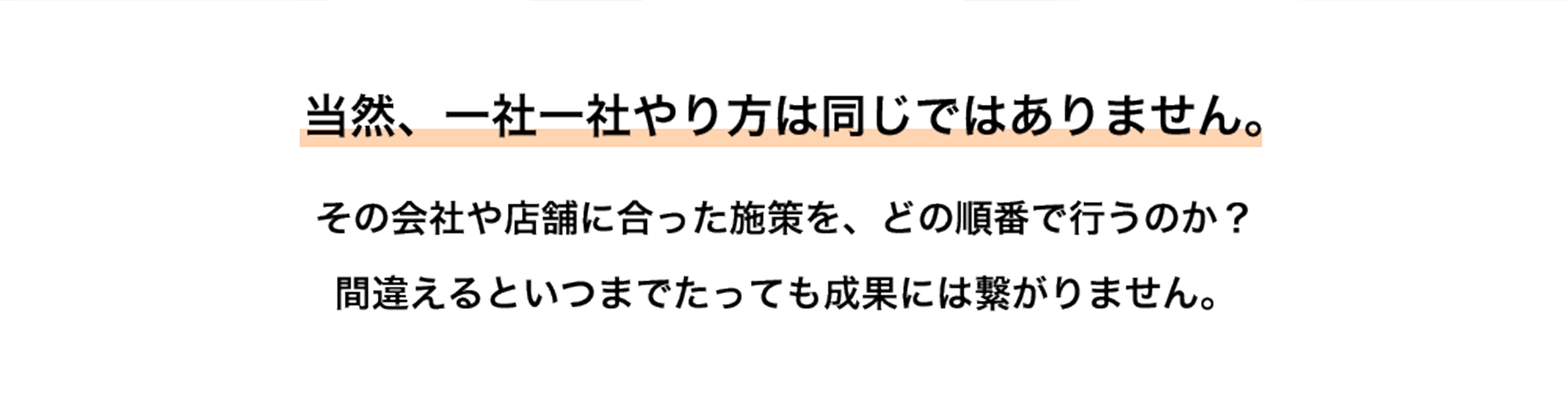 当然、一社一社やり方は同じではありません。 その会社や店舗に合った施策を、どの順番で行うのか？ 間違えるといつまでたっても成果には繋がりません。