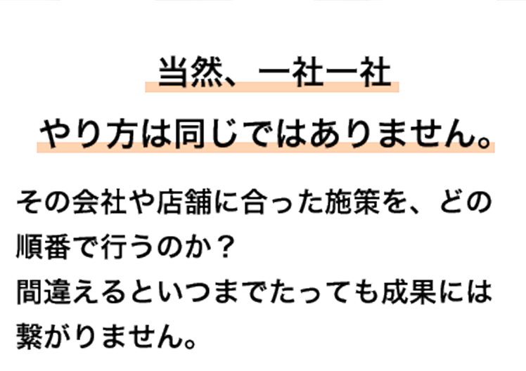 当然、一社一社やり方は同じではありません。 その会社や店舗に合った施策を、どの順番で行うのか？ 間違えるといつまでたっても成果には繋がりません。